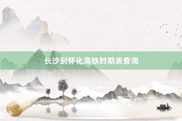 长沙到怀化高铁时期表查询